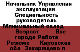 Начальник Управления эксплуатации  › Специальность ­ руководитель › Минимальный оклад ­ 80 › Возраст ­ 55 - Все города Работа » Резюме   . Кировская обл.,Захарищево п.